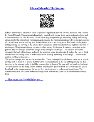 Edvard Munch's The Scream
If I had an unlimited amount of funds to purchase a piece or art work I would purchase The Scream
by Edvard Munch. This artwork is beautifully painted with curved lines, warm and cool colors, and
it expresses emotion. The Scream's curved lines are giving the image an uneasy feeling and adding
dimension to the price of art. Having curves is making the painting unordinary. Even the person is in
all curved lines, almost making it so that the brush strokes are being seen. The hands on the person
in the painting are curving in the up and down directions rather than the left and right like the rest of
the images. This gives the image even more of an uneasy feeling and draws more attention to the
person. The one straight line in this image is the railing on the bridge. This one line draws the
viewer to the back of the image and pulls the attention away from the sky. It makes the viewer think
about where the railing leads to and wonder what is really happening in the image. ... Show more
content on Helpwriting.net ...
The yellow, orange, and red are the warm colors. These colors pull people in and come out at people
as they look at them. It is unique that the warm colors are found in the top of the painting but they
function as the sky and make it feel like you are right in front of the guy with his hands on his head.
The cool colors are the many shades of blue. These colors go away from the viewer cause if you to
look back in the image, making the viewer feel like the image is endless and a real thing. The
combination of all the colors makes the image seam endless and come out at the viewer to make it
look
... Get more on HelpWriting.net ...
 