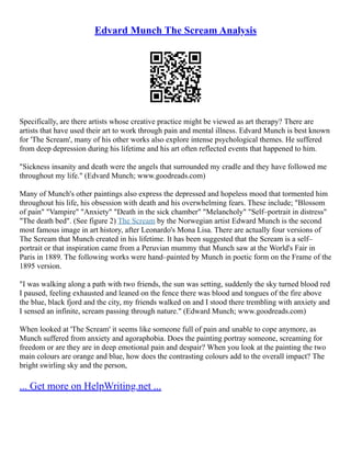 Edvard Munch The Scream Analysis
Specifically, are there artists whose creative practice might be viewed as art therapy? There are
artists that have used their art to work through pain and mental illness. Edvard Munch is best known
for 'The Scream', many of his other works also explore intense psychological themes. He suffered
from deep depression during his lifetime and his art often reflected events that happened to him.
"Sickness insanity and death were the angels that surrounded my cradle and they have followed me
throughout my life." (Edvard Munch; www.goodreads.com)
Many of Munch's other paintings also express the depressed and hopeless mood that tormented him
throughout his life, his obsession with death and his overwhelming fears. These include; "Blossom
of pain" "Vampire" "Anxiety" "Death in the sick chamber" "Melancholy" "Self–portrait in distress"
"The death bed". (See figure 2) The Scream by the Norwegian artist Edward Munch is the second
most famous image in art history, after Leonardo's Mona Lisa. There are actually four versions of
The Scream that Munch created in his lifetime. It has been suggested that the Scream is a self–
portrait or that inspiration came from a Peruvian mummy that Munch saw at the World's Fair in
Paris in 1889. The following works were hand–painted by Munch in poetic form on the Frame of the
1895 version.
"I was walking along a path with two friends, the sun was setting, suddenly the sky turned blood red
I paused, feeling exhausted and leaned on the fence there was blood and tongues of the fire above
the blue, black fjord and the city, my friends walked on and I stood there trembling with anxiety and
I sensed an infinite, scream passing through nature." (Edward Munch; www.goodreads.com)
When looked at 'The Scream' it seems like someone full of pain and unable to cope anymore, as
Munch suffered from anxiety and agoraphobia. Does the painting portray someone, screaming for
freedom or are they are in deep emotional pain and despair? When you look at the painting the two
main colours are orange and blue, how does the contrasting colours add to the overall impact? The
bright swirling sky and the person,
... Get more on HelpWriting.net ...
 