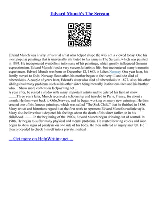 Edvard Munch's The Scream
Edvard Munch was a very influential artist who helped shape the way art is viewed today. One his
most popular paintings that is universally attributed to his name is The Scream, which was painted
in 1893. He incorporated symbolism into many of his paintings, which greatly influenced German
expressionism. Edvard Munch lived a very successful artistic life , but encountered many traumatic
experiences. Edvard Munch was born on December 12, 1863, in Löten,Norway. One year later, his
family moved to Oslo, Norway. Soon after, his mother began to feel very ill and she died of
tuberculosis. A couple of years later, Edvard's sister also died of tuberculosis in 1877. Also, his other
siblings had many problems such as his other sister being mentally institutionalized and his brother,
who ... Show more content on Helpwriting.net ...
A year after, he rented a studio with many important artists and he entered his first art show.
.........Three years later, Munch received a scholarship and traveled to Paris, France, for about a
month. He then went back to Oslo,Norway, and he began working on many new paintings. He then
created one of his famous paintings, which was called "The Sick Child," that he finished in 1886.
Many artists and historians regard it as the first work to represent Edvard Munch's realistic style.
Many also believe that it depicted his feelings about the death of his sister earlier on in his
childhood. ..........In the beginning of the 1900s, Edvard Munch began drinking out of control. In
1908, He began to suffer many physical and mental problems. He started hearing voices and soon
began to show signs of paralysis on one side of his body. He then suffered an injury and fell. He
then proceeded to check himself into a private medical
... Get more on HelpWriting.net ...
 
