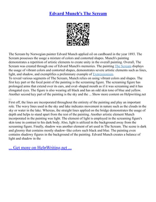 Edvard Munch's The Scream
The Scream by Norwegian painter Edvard Munch applied oil on cardboard in the year 1893. The
Scream possesses the usage a mixture of colors and contorted shapes. Munch's painting
demonstrates a repetition of artistic elements to create unity in the overall painting. Overall, The
Scream was created through one of Edvard Munch's memories. The painting The Scream displays
the usage of vibrant colors and contorted shapes, demonstrates severe artistic elements such as lines,
light, and shadow, and exemplifies a preliminary example of Expressionism.
To reveal various segments of The Scream, Munch relies on using vibrant colors and shapes. The
first key part or the focal point of the painting is the screaming figure. The screaming figure has
prolonged arms that extend over its ears, and oval–shaped mouth as if it was screaming and it has
elongated eyes. The figure is also wearing all black and has an odd skin tone of blue and yellow.
Another second key part of the painting is the sky and the ... Show more content on Helpwriting.net
...
First off, the lines are incorporated throughout the entirety of the painting and play an important
role. The wavy lines used in the sky and lake indicates movement in nature such as the clouds in the
sky or water in the lake. Whereas, the straight lines applied on the bridge demonstrates the usage of
depth and helps to stand apart from the rest of the painting. Another artistic element Munch
incorporated in the painting was light. The element of light is employed in the screaming figure's
skin tone in contrast to his dark body. Also, light is utilized in the background away from the
screaming figure. Finally, shadow was another element of art used in The Scream. The scene is dark
and gloomy that contains mostly shadow–like colors such black and blue. The painting even
contains shadowy figures in the background of the painting. Edvard Munch creates a balance of
light and shadow in the
... Get more on HelpWriting.net ...
 