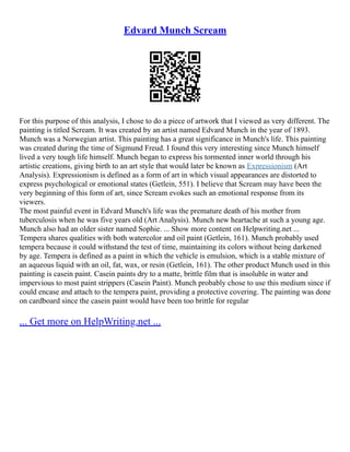 Edvard Munch Scream
For this purpose of this analysis, I chose to do a piece of artwork that I viewed as very different. The
painting is titled Scream. It was created by an artist named Edvard Munch in the year of 1893.
Munch was a Norwegian artist. This painting has a great significance in Munch's life. This painting
was created during the time of Sigmund Freud. I found this very interesting since Munch himself
lived a very tough life himself. Munch began to express his tormented inner world through his
artistic creations, giving birth to an art style that would later be known as Expressionism (Art
Analysis). Expressionism is defined as a form of art in which visual appearances are distorted to
express psychological or emotional states (Getlein, 551). I believe that Scream may have been the
very beginning of this form of art, since Scream evokes such an emotional response from its
viewers.
The most painful event in Edvard Munch's life was the premature death of his mother from
tuberculosis when he was five years old (Art Analysis). Munch new heartache at such a young age.
Munch also had an older sister named Sophie. ... Show more content on Helpwriting.net ...
Tempera shares qualities with both watercolor and oil paint (Getlein, 161). Munch probably used
tempera because it could withstand the test of time, maintaining its colors without being darkened
by age. Tempera is defined as a paint in which the vehicle is emulsion, which is a stable mixture of
an aqueous liquid with an oil, fat, wax, or resin (Getlein, 161). The other product Munch used in this
painting is casein paint. Casein paints dry to a matte, brittle film that is insoluble in water and
impervious to most paint strippers (Casein Paint). Munch probably chose to use this medium since if
could encase and attach to the tempera paint, providing a protective covering. The painting was done
on cardboard since the casein paint would have been too brittle for regular
... Get more on HelpWriting.net ...
 