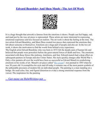 Edvard Beardsley And Shen Mugh : The Art Of Work
It is a huge thought that artwork is famous from the emotions it shows. People can feel happy, sad,
and mad just by the way art piece is represented. These artists are more interested in expressing
emotional experience and less focused on realism. The art work is about the feeling at the time. The
two artists Edvard Beardsley, and Shen Zhou created two pieces that expressed the emotions they
felt about someone or themselves. Emotions are a huge part of people and also art. In the two art
work, it shows the motivation to find the worth from behind every experience.
The English artist Edvard Beardsley who was born in 1872 felt the deeply pain of human life and
believed that people were powerless before the great natural forces of death and love. The emotions
associated with those forces like jealousy, loneliness, and fear. Edward munch had a deep effect on
subsequent painters in Europe and also Unites States. His style quickly changes after World War 1.
Only a few painters all over the world have been as successful as Edvard Munch in symbolizing
emotions in his works of art. Munch's art piece called "the scream", was painted in 1893 when he
was 30 years old. It exemplifies his style and till today it remains one of the most potent symbols of
the unbearable pressures of modern life on individual people. The painting is a man standing on a
bridge. He used color, line, and figural distortion to evoke a strong emotional response from the
viewer. The inspiration for the painting
... Get more on HelpWriting.net ...
 