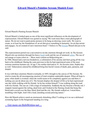 Edvard Munch's Painting Scream Munich Essay
Edvard Munch's Painting Scream Munich
Edvard Munch is looked upon as one of the most significant influences on the development of
expressionism. Edvard Munch was quoted as saying "We want more than a mere photograph of
nature. We do not want to paint pretty pictures to be hung on drawing–room walls. We want to
create, or at least lay the foundations of, an art that gives something to humanity. An art that arrests
and engages. An art created of one's innermost heart." I believe in The Scream Munch did just as he
said.
The expressionism period was a movement to invoke emotions through art work. In The Scream
Munch stirs up emotions through his heavy brush work and the use of unnatural colors. The use of
red orange or warm colors in ... Show more content on Helpwriting.net ...
In 1908, Munch had a nervous breakdown, a culmination of his anxiety and fears going all the way
back to his childhood. During the years pervious to this he had experienced some of the most
extreme emotions humans can. At age 5, his mother died and at 14 , his favorite sister, Sophie dies
as well. Tuberculosis entered his childhood bring him horrid visions of death, pain, paranoia, and
despair.
It was with these emotions Munch eventually, in 1893, brought to the canvas of The Scream. He
tried to create the all encompassing emotion of total complete undeniable despair. When all hope is
gone; when death is eventual; when the world seems to be completely aganist you and there is
nothing you can do about any of it. The Scream displays the despair of life as he had experienced
one day while walking with his friends. As he has written himself "I was walking along the road
with two friends. The sun set. I felt a tinge of melancholy. Suddenly the sky became a bloody red. I
stopped, leaned aganist the railing, dead tired, and I looked at the flaming clouds that hung like
blood and a sword over the blue–black fjord and the city. My friends walked on. I stood there,
trembling with fright. And I felt a loud, unending scream piercing nature."
How did Munch achieve sunch an enormously disturbing effect? Looking at it we see a deformed
screaming figure in the foreground standing on a long
... Get more on HelpWriting.net ...
 