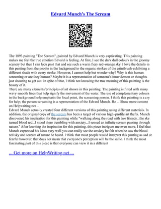 Edvard Munch's The Scream
The 1893 painting "The Scream", painted by Edvard Munch is very captivating. This painting
makes me feel the true emotion Edvard is feeling. At first, I see the dark dull colours in the gloomy
scenery but then I can look past that and see such a warm fiery red–orange sky. I love the details in
this panting from the people in the background to the organic strokes of the paintbrush exhibiting a
different shade with every stroke. However, I cannot help but wonder why? Why is this human
screaming or are they human? Maybe it is a representation of someone's inner demon or thoughts
just shouting to get out. In spite of that, I think not knowing the true meaning of this painting is the
beauty of it.
There are many elements/principles of art shown in this painting. The painting is filled with many
wavy smooth lines that help signify the movement of the water. The use of complementary colours
in the background help emphasis the focal point, the screaming person. I think this painting is a cry
for help; the person screaming is a representation of the Edvard Munch. He ... Show more content
on Helpwriting.net ...
Edvard Munch actually created four different versions of this painting using different materials. In
addition, the original copy of the scream has been a target of various high–profile art thefts. Munch
discovered his inspiration for this painting while "walking along the road with two friends...the sky
turned blood red...I stood there trembling with anxiety...I sensed an infinite scream passing through
nature." After learning the inspiration for this painting, this piece intrigues me even more. I feel that
Munch expressed his ideas very well you can really see the anxiety he felt when he saw the blood
red sky and scream of nature he heard. I think that most people would interpret this panting as sad or
fearful however, that does not mean that everyone's perception will be the same. I think the most
fascinating part of this piece is that everyone can view it in a different
... Get more on HelpWriting.net ...
 