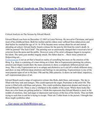 Critical Analysis on The Scream by Edvard Munch Essay
Critical Analysis on The Scream by Edvard Munch
Edvard Munch was born on December 12 1863 in Loten Norway. He moved to Christiana, and spent
most of his childhood there. Both his mother and his oldest sister suffered from tuberculosis and
died before he reached the age of 14. At 18 he became more serious about his art and started
attending art school. Edvard finally found a release for the pain he felt from his sister's death. In
1886 he painted "The Sick Child". The painting was so emotionally charged that it received a lot of
criticism from the press and the public. However some of his artist colleagues began to recognize
his talent. The same year another tragedy struck. His father died in ... Show more content on
Helpwriting.net ...
Expressionism is not an art that is based on reality of something but more on the emotion of the
thing. E.g. there is a painting of a man sitting on a chair. But in Expressionist painting the colours,
emotion and shapes would show the mans emotions to show a completely different picture and
story. This is why Expressionist art is so unique and distinctive as it can tell a whole different story,
and show so may different deep emotions and feelings in one painting. Expressionism is one of the
most popular types of art in the later 19th and the 20th centuries. It shows an individual, impulsive,
self–expressionate piece of art.
Edvard Munch used a range of expressive colours like Reds, dark blues, and oranges. The sky is
filled with fiery reds and oranges. This could represent the anger, frustration in the artist life. The
ocean is filled with cold blues and greens. This could symbolise depression despair and misery in
Edvard Munch's life. There is also a whirlpool in the middle of the ocean. Where there looks like
there are a few boats are getting pulled in. I think this represents that Edvard Munch is stuck in the
middle of emotions, fury and anger or depression and misery of the loss of his family. They are both
trying to suck him in and he is trying to escape. There are 2 other boats in the picture. I thought that
these might symbolise other
... Get more on HelpWriting.net ...
 