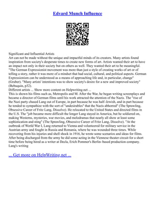 Edvard Munch Influence
Significant and Influential Artists
Art can not be made without the unique and impactful minds of its creators. Many artists found
inspiration from society's desperate times to create new forms of art. Artists wanted their art to have
an impact not only in their society but on others as well. They wanted their art to be meaningful.
"The German Expressionist movement was more than just a style of creating works of art or of
telling a story, rather it was more of a mindset that had social, cultural, and political aspects. German
Expressionism can be understood as a means of approaching life and, in particular, change"
(Gruber). "Many artists' intentions was to show society's desire for a new and improved society"
(Bebuquin, p32).
Different artists ... Show more content on Helpwriting.net ...
This is shown his films such as, Metropolis and M. After the War, he began writing screenplays and
became a director of German films until his work attracted the attention of the Nazis. The "rise of
the Nazi party chased Lang out of Europe, in part because he was half–Jewish, and in part because
he tended to sympathize with the sort of "undesirables" that the Nazis abhorred" (The Sprawling,
Obsessive Career of Fritz Lang, Dissolve). He relocated to the United States and directed films in
the U.S. The "job became more difficult the longer Lang stayed in America, but he soldiered on,
making Westerns, mysteries, war movies, and melodramas that nearly all show at least some
sophistication and sting" (The Sprawling, Obsessive Career of Fritz Lang, Dissolve). "At the
outbreak of World War I, Lang returned to Vienna and volunteered for military service in the
Austrian army and fought in Russia and Romania, where he was wounded three times. While
recovering from his injuries and shell shock in 1916, he wrote some scenarios and ideas for films.
After being discharged from the army he did some acting in the Viennese theater circuit for a short
time before being hired as a writer at Decla, Erich Pommer's Berlin–based production company.
Lang's writing
... Get more on HelpWriting.net ...
 
