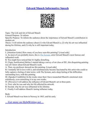 Edvard Munch Informative Speech
Topic: The Life and Art of Edvard Munch
General Purpose: To inform
Specific Purpose: To inform the audience about the importance of Edvard Munch's contribution to
modern art.
Thesis: I will inform the audience about (1) who Edvard Munch is, (2) why his art was influential
during his lifetime, and (3) why he is still important today.
Introduction
I. [Attention Getter] How many of you have seen this painting? [visual aide]
A. As most of you probably know, this is The Scream, artist Edvard Munch's most famous and
influential work.
B. You might have noticed that it's highly disturbing.
II. [Topic Justification] Before I started taking a survey of art class at ISU, this disquieting painting
was all I knew about Edvard Munch's work.
A. Then, my professor showed me this painting. [visual aide]
B. I instantly fell in love with it, and simultaneously became fascinated by this artist who could so
fully capture a feeling of utter terror, with The Scream, and a deep feeling of the difficulties
surrounding love, with this painting.
III. [Speaker Credibility] In the weeks since then I have researched Munch's emotional style
relentlessly, even mimicking it in my own works.
IV. [Preview] I will address the influence of Edvard Munch's art in three parts.
A. First, who he was and why his life affected his artwork.
B. Second, why his art was influential in his lifetime.
C. Finally I will address Munch's lasting influence today.
Body
I. Edvard Munch was born in Norway in 1863, and his early
... Get more on HelpWriting.net ...
 