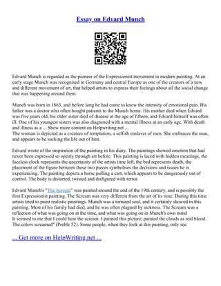 Essay on Edvard Munch
Edvard Munch is regarded as the pioneer of the Expressionist movement in modern painting. At an
early stage Munch was recognised in Germany and central Europe as one of the creators of a new
and different movement of art, that helped artists to express their feelings about all the social change
that was happening around them.
Munch was born in 1863, and before long he had come to know the intensity of emotional pain. His
father was a doctor who often bought patients to the Munch home. His mother died when Edvard
was five years old, his older sister died of disease at the age of fifteen, and Edvard himself was often
ill. One of his youngest sisters was also diagnosed with a mental illness at an early age. With death
and illness as a ... Show more content on Helpwriting.net ...
The woman is depicted as a creature of temptation, a selfish enslaver of men. She embraces the man,
and appears to be sucking the life out of him.
Edvard wrote of the inspiration of the painting in his diary. The paintings showed emotion that had
never been expressed so openly through art before. This painting is laced with hidden meanings, the
faceless clock represents the uncertainty of the artists time left, the bed represents death, the
placement of the figure between these two pieces symbolises the decisions and issues he is
experiencing. The painting depicts a horse pulling a cart, which appears to be dangerously out of
control. The body is distorted, twisted and disfigured with terror.
Edvard Munch's "The Scream" was painted around the end of the 19th century, and is possibly the
first Expressionist painting. The Scream was very different from the art of its time. During this time
artists tried to paint realistic paintings. Munch was a tortured soul, and it certainly showed in this
painting. Most of his family had died, and he was often plagued by sickness. The Scream was a
reflection of what was going on at the time, and what was going on in Munch's own mind
It seemed to me that I could hear the scream. I painted this picture; painted the clouds as real blood.
The colors screamed" (Preble 52). Some people, when they look at this painting, only see
... Get more on HelpWriting.net ...
 