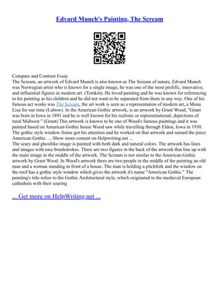 Edvard Munch's Painting, The Scream
Compare and Contrast Essay
The Scream, an artwork of Edvard Munch is also known as The Scream of nature, Edvard Munch
was Norwegian artist who is known for a single image, he was one of the most prolific, innovative,
and influential figures in modern art. (Temkin). He loved painting and he was known for referencing
to his painting as his children and he did not want to be separated from them in any way. One of his
famous act works was The Scream, the art work is seen as a representation of modern art, a Mona
Lisa for our time (Lubow). In the American Gothic artwork, is an artwork by Grant Wood, "Grant
was born in Iowa in 1891 and he is well known for his realistic or representational, depictions of
rural Midwest." (Grant) This artwork is known to be one of Wood's famous paintings and it was
painted based on American Gothic house Wood saw while travelling through Eldon, Iowa in 1930.
The gothic style window frame got his attention and he worked on that artwork and named the piece
American Gothic. ... Show more content on Helpwriting.net ...
The scary and ghostlike image is painted with both dark and natural colors. The artwork has lines
and images with nice brushstrokes. There are two figures in the back of the artwork that line up with
the main image in the middle of the artwork. The Scream is not similar to the American Gothic
artwork by Grant Wood. In Wood's artwork there are two people in the middle of the painting an old
man and a woman standing in front of a house. The man is holding a pitchfork and the window on
the roof has a gothic style window which gives the artwork it's name "American Gothic." The
painting's title refers to the Gothic Architectural style, which originated in the medieval European
cathedrals with their soaring
... Get more on HelpWriting.net ...
 