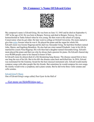 My Composer 's Name Of Edvard Grieg
My composer's name is Edvard Grieg. He was born on June 15, 1843 and he died on September 4,
1907 at the age of 64. He was born in Bergen, Norway and died in Bergen, Norway. He was
homeschooled at Tanks School when he was young. He then went to the school of Leipzig
Conservatory when he got older. He later went to college at Oxford University. His mom started to
give him piano lessons when he was 6. He played the piano and the organ his whole life.
Edvard's mom was Gesine Hagerup and his dad was Alexander Grieg. He had three brothers named
John, Maren, and Ingeborg Benedicte. He also had one sister named Elisabeth. Later in his life he
married his cousin Nina Hagerup. His wife then had a daughter named Alexandra Grieg. Edvard's
mom played the piano and that was why he always had a passion for piano. On Edvard's funeral day
over 40,000 people came to his funeral in honor of him.
In Edvard's teens he almost died of a life threatening lung disease. The disease caused him to have
one lung the rest of his life. But in his 60's the disease came back and killed him. In 2016, Edvard
was nominated for the Grammy Award for the best classical instrument solo. Edvard would mainly
compose songs with other people like his friends. But sometimes he would compose his own songs.
He mainly would write a symphony and a piano sonata. But he did write three violin sonatas and
cello sonatas.
Edvard Grieg's Music
One of Edvard Grieg's songs called, Peer Gynt–In the Hall of
... Get more on HelpWriting.net ...
 