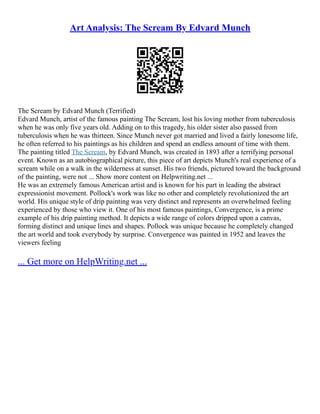 Art Analysis: The Scream By Edvard Munch
The Scream by Edvard Munch (Terrified)
Edvard Munch, artist of the famous painting The Scream, lost his loving mother from tuberculosis
when he was only five years old. Adding on to this tragedy, his older sister also passed from
tuberculosis when he was thirteen. Since Munch never got married and lived a fairly lonesome life,
he often referred to his paintings as his children and spend an endless amount of time with them.
The painting titled The Scream, by Edvard Munch, was created in 1893 after a terrifying personal
event. Known as an autobiographical picture, this piece of art depicts Munch's real experience of a
scream while on a walk in the wilderness at sunset. His two friends, pictured toward the background
of the painting, were not ... Show more content on Helpwriting.net ...
He was an extremely famous American artist and is known for his part in leading the abstract
expressionist movement. Pollock's work was like no other and completely revolutionized the art
world. His unique style of drip painting was very distinct and represents an overwhelmed feeling
experienced by those who view it. One of his most famous paintings, Convergence, is a prime
example of his drip painting method. It depicts a wide range of colors dripped upon a canvas,
forming distinct and unique lines and shapes. Pollock was unique because he completely changed
the art world and took everybody by surprise. Convergence was painted in 1952 and leaves the
viewers feeling
... Get more on HelpWriting.net ...
 