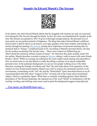 Insanity In Edvard Munch's The Scream
In his diaries, the artist Edvard Munch admits that he struggled with insanity not only on a personal
level during his life, but also through his family. In fact, his sister was hospitalized for insanity at the
time The Scream was painted in 1893. If given a thorough enough analysis, the personal lives of
most artists are not perfect portraits of happiness. The thing that makes Edvard Munch a different
kind of artist is that he shows us an honest, even ugly, glimpse of his inner troubles and feelings of
anxiety through his painting The Scream, putting more importance on personal meaning than on
technical skill or "beauty," a traditional goal of art. According to Munch's personal diaries, the idea
for the modern art painting The Scream came ... Show more content on Helpwriting.net ...
Then I heard the enormous infinite scream of nature." So what does this quote actually mean? On
the surface, Munch describes a normal evening in Norway, taking a walk at sunset with some friends
beside a "fjord." While an evening out walking by the water might sound relaxing and enjoyable at
first, on closer look we see that Munch is really describing a moment of an almost undeniable
personal crisis. In the painting's background, we can see two people walking away in the other
direction, creating the feelings of isolation and "fear" the artist talks about in his quotation. In the
manner of a true Expressionist painter, Munch uses color to express his emotional reactions to his
environment, commenting on the "red" sky and the "bluish black" fjord, described almost as an all–
consuming black hole hell where "tongues of fire" viciously lick at the weary and overwhelmed
subject, which is a genderless figure. While there is certainly something gloomy about Munch's
description of The Scream landscape, the repeated use of the word "blood" in combination with the
twirling, swirling, and whirling warm tones used to paint the background suggest actual physical
... Get more on HelpWriting.net ...
 