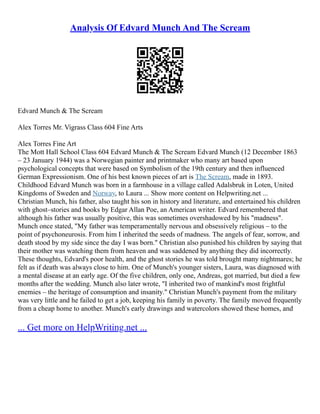 Analysis Of Edvard Munch And The Scream
Edvard Munch & The Scream
Alex Torres Mr. Vigrass Class 604 Fine Arts
Alex Torres Fine Art
The Mott Hall School Class 604 Edvard Munch & The Scream Edvard Munch (12 December 1863
– 23 January 1944) was a Norwegian painter and printmaker who many art based upon
psychological concepts that were based on Symbolism of the 19th century and then influenced
German Expressionism. One of his best known pieces of art is The Scream, made in 1893.
Childhood Edvard Munch was born in a farmhouse in a village called Adalsbruk in Loten, United
Kingdoms of Sweden and Norway, to Laura ... Show more content on Helpwriting.net ...
Christian Munch, his father, also taught his son in history and literature, and entertained his children
with ghost–stories and books by Edgar Allan Poe, an American writer. Edvard remembered that
although his father was usually positive, this was sometimes overshadowed by his "madness".
Munch once stated, "My father was temperamentally nervous and obsessively religious – to the
point of psychoneurosis. From him I inherited the seeds of madness. The angels of fear, sorrow, and
death stood by my side since the day I was born." Christian also punished his children by saying that
their mother was watching them from heaven and was saddened by anything they did incorrectly.
These thoughts, Edvard's poor health, and the ghost stories he was told brought many nightmares; he
felt as if death was always close to him. One of Munch's younger sisters, Laura, was diagnosed with
a mental disease at an early age. Of the five children, only one, Andreas, got married, but died a few
months after the wedding. Munch also later wrote, "I inherited two of mankind's most frightful
enemies – the heritage of consumption and insanity." Christian Munch's payment from the military
was very little and he failed to get a job, keeping his family in poverty. The family moved frequently
from a cheap home to another. Munch's early drawings and watercolors showed these homes, and
... Get more on HelpWriting.net ...
 