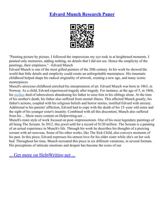 Edvard Munch Research Paper
"Painting picture by picture, I followed the impressions my eye took in at heightened moments. I
painted only memories, adding nothing, no details that I did not see. Hence the simplicity of the
paintings, their emptiness." –Edvard Munch
Edvard Munch is one of the most gifted painters of the 20th century. In his work he showed the
world that little details and simplicity could create an unforgettable masterpiece. His traumatic
childhood helped shape his radical originality of artwork, creating a new age, and many iconic
masterpieces.
Munch's atrocious childhood enriched his interpretation of art. Edvard Munch was born in 1863, in
Norway. As a child, Edvard experienced tragedy after tragedy. For instance, at the age of 5, in 1868,
his mother died of tuberculosis abandoning his father to raise him in his siblings alone. At the time
of his mother's death, his father also suffered from mental illness. This affected Munch greatly; his
father's actions, coupled with his religious beliefs and horror stories, instilled Edvard with anxiety.
Additional to his parents' affliction, Edvard had to cope with the death of his 15–year–old sister and
the sight of his younger sister's insanity. Combined with all this discontent, Munch also suffered
from his ... Show more content on Helpwriting.net ...
Munch's main style of work focused on post–impressionism. One of his most legendary paintings of
all being The Scream. In 2012, this jewel sold for a record of $120 million. The Scream is a painting
of an actual experience in Munch's life. Through his work he describes his thoughts of a piercing
scream with art nouveau. Some of his other works, like The Sick Child, also conveys moments of
his past. In this piece, Edvard expresses his utmost love for his older sister while she's on her sick
bed. Throughout his time, Munch recreated this piece in six different variations, in several formats.
His perceptions of intricate emotions and despair has become the icons of our
... Get more on HelpWriting.net ...
 