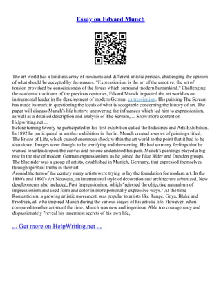 Essay on Edvard Munch
The art world has a limitless array of mediums and different artistic periods, challenging the opinion
of what should be accepted by the masses. "Expressionism is the art of the emotive, the art of
tension provoked by consciousness of the forces which surround modern humankind." Challenging
the academic traditions of the previous centuries, Edvard Munch impacted the art world as an
instrumental leader in the development of modern German expressionism. His painting The Scream
has made its mark in questioning the ideals of what is acceptable concerning the history of art. The
paper will discuss Munch's life history, uncovering the influences which led him to expressionism,
as well as a detailed description and analysis of The Scream, ... Show more content on
Helpwriting.net ...
Before turning twenty he participated in his first exhibition called the Industries and Arts Exhibition.
In 1892 he participated in another exhibition in Berlin. Munch created a series of paintings titled,
The Frieze of Life, which caused enormous shock within the art world to the point that it had to be
shut down. Images were thought to be terrifying and threatening. He had so many feelings that he
wanted to unleash upon the canvas and no one understood his pain. Munch's paintings played a big
role in the rise of modern German expressionism, as he joined the Blue Rider and Dresden groups.
The blue rider was a group of artists, established in Munich, Germany, that expressed themselves
through spiritual truths in their art.
Around the turn of the century many artists were trying to lay the foundation for modern art. In the
1880's and 1890's Art Nouveau, an international style of decoration and architecture urbanized. New
developments also included, Post Impressionism, which "rejected the objective naturalism of
impressionism and used form and color in more personally expressive ways." At the time
Romanticism, a growing artistic movement, was popular to artists like Runge, Goya, Blake and
Friedrick, all who inspired Munch during the various stages of his artistic life. However, when
compared to other artists of the time, Munch was new and ingenious. Able too courageously and
dispassionately "reveal his innermost secrets of his own life,
... Get more on HelpWriting.net ...
 