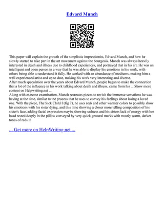 Edvard Munch
This paper will explain the growth of the simplistic impressionist, Edvard Munch, and how he
slowly started to take part in the art movement against the bourgeois. Munch was always heavily
interested in death and illness due to childhood experiences, and portrayed that in his art. He was an
intelligent and open person in a way that he was able to display his emotions in his work, with
others being able to understand it fully. He worked with an abundance of mediums, making him a
well experienced artist and up to date, making his work very interesting and diverse.
After much speculation over the years about Edvard Munch, people began to make the connection
that a lot of the influence in his work talking about death and illness, came from his ... Show more
content on Helpwriting.net ...
Along with extreme examination, Munch recreates pieces to revisit the immense sensations he was
having at the time, similar to the process that he uses to convey his feelings about losing a loved
one. With the piece, The Sick Child I (fig 7), he uses reds and other warmer colors to possibly show
his emotions with his sister dying, and this time showing a closer more telling composition of his
sister's face, adding facial expression maybe showing sadness and his sisters lack of energy with her
head rested deeply in the pillow conveyed by very quick gestural marks with mostly warm, darker
tones of reds in
... Get more on HelpWriting.net ...
 