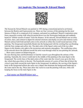 Art Analysis: The Scream By Edvard Munch
The Scream by Edvard Munch was painted in 1893 during a transitional period in art history
between the Realist and Expressionist era. There are four versions of this painting but the most
famous of them all is composed of oil, tempura, and pastel on cardboard. Munch's inspiration came
from a peaceful evening walk when he peered down over the Norwegian landscape and suddenly
heard an "infinite scream of nature" from the distance. In his artwork, Edvard Munch uses an array
of colors, lines, and contrast to depict his internal emotions and display an eerie and ominous scene.
Munich utilizes both bold and dull colors in his artwork to reflect the overall mood and tone of the
painting. The foreground masterfully blends into the background with the swirling blue sea blending
with the fiery orange and yellow sky. The dark color of the figure's attire and of the two other
figures in the distance also adds to the mysterious and ominous atmosphere. The conflicting colors
in the artwork shows the different moods the artist went through while he was painting this artwork.
... Show more content on Helpwriting.net ...
He uses flowing lines and brushstrokes to lead the viewer's eyes throughout the entirety of the
painting. Typically, the viewer would start in the middle of the painting at the main figure in the
foreground. The swirly lines of the dark colors of the water take the viewer's eyes up to the fiery
sky, which then goes down to the pier. The boardwalk consists of a series of lines that all direct the
viewer's gaze back toward the main figure in the foreground. In addition, the curving of the figure's
body in the foreground reflects the same curvy shapes that dominate the background landscape in
the water and in the sky. These lines allow the viewer to scan the painting with ease, while still
keeping the focus on the main figure in the
... Get more on HelpWriting.net ...
 