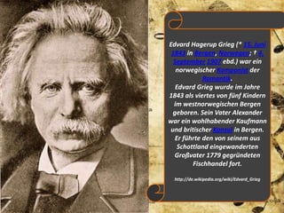 Edvard Hagerup Grieg (* 15. Juni1843 in Bergen, Norwegen; † 4. September1907 ebd.) war ein norwegischer Komponist der Romantik.Edvard Grieg wurde im Jahre 1843 als viertes von fünf Kindern im westnorwegischen Bergen geboren. Sein Vater Alexander war ein wohlhabender Kaufmann und britischer Konsul in Bergen. Er führte den von seinem aus Schottland eingewanderten Großvater 1779 gegründeten Fischhandel fort. http://de.wikipedia.org/wiki/Edvard_Grieg