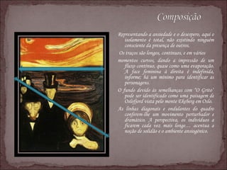 Representando a ansiedade e o desespero, aqui o isolamento é total, não existindo ninguém consciente da presença de outros. Os traços são longos, contínuos, e em vários  momentos curvos, dando a impressão de um fluxo contínuo, quase como uma evaporação. A face feminina à direita é indefinida, informe; há um mínimo para identificar as personagens.  O fundo devido às semelhanças com “O Grito” pode ser identificado como uma paisagem de Oslofjord vista pelo monte Ekeberg em Oslo. As linhas diagonais e ondulantes do quadro conferem-lhe um movimento perturbador e dramático. A perspectiva, os indivíduos a ficarem cada vez mais longe… acentua a noção de solidão e o ambiente ansiogénico. 