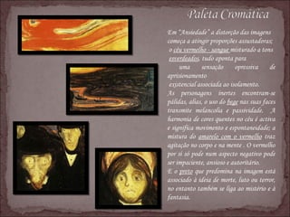 Em “Ansiedade” a distorção das imagens  começa a atingir proporções assustadoras; o  céu vermelho - sangue  misturado a tons esverdeados , tudo aponta para uma sensação opressiva de aprisionamento existencial associada ao isolamento. As personagens inertes encontram-se pálidas, alias, o uso do  bege  nas suas faces transmite melancolia e passividade.  A harmonia de cores quentes no céu é activa e significa movimento e espontaneidade; a mistura do  amarelo com o vermelho  traz agitação no corpo e na mente . O vermelho por si só pode num aspecto negativo pode ser impaciente, ansioso e autoritário. E o  preto  que predomina na imagem está associado à ideia de morte, luto ou terror, no entanto também se liga ao mistério e à fantasia. 