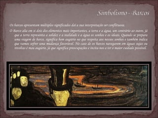 Os barcos apresentam múltiplos significados daí a sua interpretação ser conflituosa. O Barco alia em si dois dos elementos mais importantes, a terra e a água, um contrário ao outro, já que a terra representa a solidez e a realidade e a água os sonhos e os ideais. Quando se prepara uma viagem de barco, significa bom augúrio no que respeita aos nossos sonhos e também indica que vamos sofrer uma mudança favorável. No caso de os barcos navegarem em águas sujas ou revoltas é mau augúrio, já que significa preocupações e incita-nos a ter o maior cuidado possivel. 