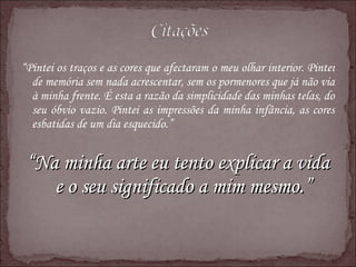 “ Pintei os traços e as cores que afectaram o meu olhar interior. Pintei de memória sem nada acrescentar, sem os pormenores que já não via à minha frente. É esta a razão da simplicidade das minhas telas, do seu óbvio vazio. Pintei as impressões da minha infância, as cores esbatidas de um dia esquecido.”  “ Na minha arte eu tento explicar a vida e o seu significado a mim mesmo.” 