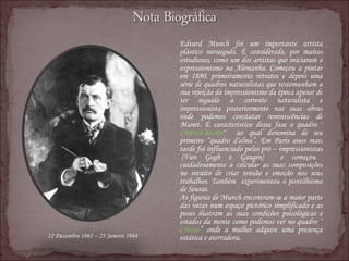 Edvard Munch foi um importante artista plástico norueguês. É considerado, por muitos estudiosos, como um dos artistas que iniciaram o expressionismo na Alemanha. Começou a pintar em 1880, primeiramente retratos e depois uma série de quadros naturalistas que testemunham a sua rejeição do impressionismo da época apesar de ter seguido a corrente naturalista e impressionista posteriormente nas suas obras onde podemos constatar reminiscências de Manet. É característico dessa fase o quadro " Criança doente "  ao qual denomina de seu primeiro “quadro d'alma”. Em Paris anos mais tarde foi influenciado pelos pró – impressionistas  (Van Gogh e Gaugin)  e começou cuidadosamente a calcular as suas composições no intuito de criar tensão e emoção nos seus trabalhos. Também  experimentou o pontilhismo de Seurat.  As figuras de Munch encontram-se a maior parte das vezes num espaço pictórico simplificado e as poses ilustram as suas condições psicológicas e estados da mente como podemos ver no quadro “ Cinzas ” onde a mulher adquire uma presença estática e aterradora. 12 Dezembro 1863 – 23 Janeiro 1944 