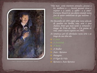 “ Não mais  serão interiores pintados, pessoas a ler, mulheres a …, haverá pessoas vivas a respirar e a sentir, a sofrer  e a amar” Escreveu Munch no seu diário estando numa fase de maior simbolismo do que realismo  (“ O Grito ”). No Dezembro de 1893 expôs uma nova selecção de quadros em Berlim, uma serie à qual chamou Amor que mais tarde se tornaram o âmago do Friso da Vida – Um poema de vida, amor e morte exposto em 1902. As temáticas por ele abordadas nesta serie e ao longo da sua obra são: O Amor A Ansiedade A Morte A Mulher Auto - Retratos Paisagens O Vigor da Vida Retratos e Auto Retratos 