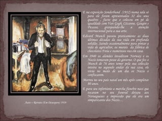 E na exposição Sonderbund  (1912) numa sala só para ele foram apresentados 32 dos seus quadros , facto que o colocou em pé de igualdade com Van Gogh, Cézanne, Gaugin e Picasso, granjeando-lhe a atenção internacional para a sua arte. Edvard Munch passou praticamente as duas últimas décadas da sua vida em profunda solidão. Saindo ocasionalmente para pintar a vida de agricultor, os murais  da fábrica de chocolates Freia e numerosos nus em casa.  Em 1940 os alemães invadiram Norway e os Nazis tomaram posse do governo. O que fez o Munch de 76 anos temer pela sua colecção inteira no segundo andar da sua casa, ele vivia no medo de um dia os Nazis o confiscarem. Morreu no seu país natal um mês apôs completar 80 anos. E para seu infortúnio a marcha fúnebre nazi que tocaram no seu funeral deixou aos Noruegueses a impressão que ele era um simpatizante dos Nazis… Auto – Retrato (Em Desespero) 1919 