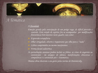 A  Ansiedade Emoção gerada pela antecipação de um perigo vago, de difícil previsão e controlo. Este estado de espírito faz-se acompanhar  por modificações fisionómicas bem latentes neste quadro ,tais como: Expressão estupefacta Olhar arregalado, absorto e inquietante que olha para o “nada” Lábios comprimidos ou mesmo inexistentes Forma facial cadavérica As perturbações ansiosas podem incluir as fobias, as crises de angústia ou existenciais  ou ataques de pânico, manifestações obsessivas e compulsivas e a ansiedade pós – traumática. Muitas obras ilustram o seu gosto pelas teorias de Dostoievsky. 