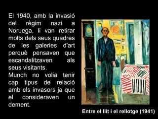 El 1940, amb la invasió
del   règim     nazi   a
Noruega, li van retirar
molts dels seus quadres
de les galeries d'art
perquè pensaven que
escandalitzaven      als
seus visitants.
Munch no volia tenir
cap tipus de relació
amb els invasors ja que
el consideraven un
dement.
                           Entre el llit i el rellotge (1941)
 