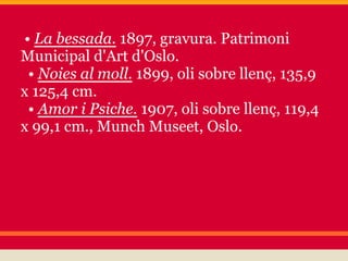 • La bessada. 1897, gravura. Patrimoni
Municipal d'Art d'Oslo.
 • Noies al moll. 1899, oli sobre llenç, 135,9
x 125,4 cm.
 • Amor i Psiche. 1907, oli sobre llenç, 119,4
x 99,1 cm., Munch Museet, Oslo.
 