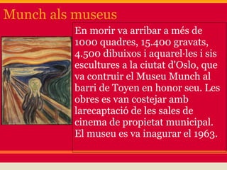 Munch als museus
          En morir va arribar a més de
          1000 quadres, 15.400 gravats,
          4.500 dibuixos i aquarel·les i sis
          escultures a la ciutat d'Oslo, que
          va contruir el Museu Munch al
          barri de Toyen en honor seu. Les
          obres es van costejar amb
          larecaptació de les sales de
          cinema de propietat municipal.
          El museu es va inagurar el 1963.
 