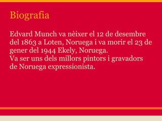 Biografia
Edvard Munch va nèixer el 12 de desembre
del 1863 a Loten, Noruega i va morir el 23 de
gener del 1944 Ekely, Noruega.
Va ser uns dels millors pintors i gravadors
de Noruega expressionista.
 