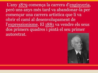 L'any 1879 comença la carrera d'enginyeria,
però uns anys més tard va abandonar-la per
començar una carrera artística que li va
obrir el camí al desenvolupament de
l'expressionisme. El 1881 va vendre els seus
dos primers quadres i pintà el seu primer
autoretrat.
 
