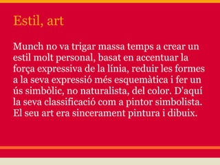 Estil, art
Munch no va trigar massa temps a crear un
estil molt personal, basat en accentuar la
força expressiva de la línia, reduir les formes
a la seva expressió més esquemàtica i fer un
ús simbòlic, no naturalista, del color. D'aquí
la seva classificació com a pintor simbolista.
El seu art era sincerament pintura i dibuix.
 