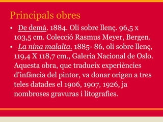 Principals obres
• De demà. 1884. Oli sobre llenç. 96,5 x
 103,5 cm. Colecció Rasmus Meyer, Bergen.
• La nina malalta. 1885- 86, oli sobre llenç,
 119,4 X 118,7 cm., Galeria Nacional de Oslo.
 Aquesta obra, que tradueix experiències
 d'infància del pintor, va donar origen a tres
 teles datades el 1906, 1907, 1926, ja
 nombroses gravuras i litografies.
 