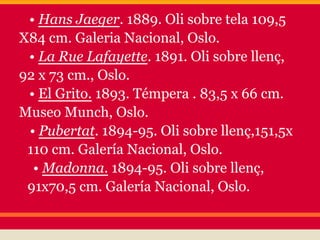 • Hans Jaeger. 1889. Oli sobre tela 109,5
X84 cm. Galeria Nacional, Oslo.
 • La Rue Lafayette. 1891. Oli sobre llenç,
92 x 73 cm., Oslo.
 • El Grito. 1893. Témpera . 83,5 x 66 cm.
Museo Munch, Oslo.
 • Pubertat. 1894-95. Oli sobre llenç,151,5x
 110 cm. Galería Nacional, Oslo.
  • Madonna. 1894-95. Oli sobre llenç,
 91x70,5 cm. Galería Nacional, Oslo.
 