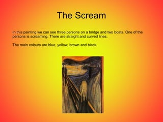 The Scream
In this painting we can see three persons on a bridge and two boats. One of the
persons is screaming. There are straight and curved lines.
The main colours are blue, yellow, brown and black.
 
