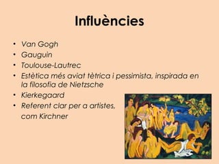 Influències
• Van Gogh
• Gauguin
• Toulouse-Lautrec
• Estètica més aviat tètrica i pessimista, inspirada en
la filosofia de Nietzsche
• Kierkegaard
• Referent clar per a artistes,
com Kirchner
 