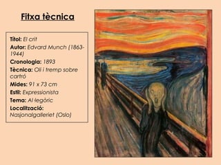 Fitxa tècnica
Títol: El crit
Autor: Edvard Munch (1863-
1944)
Cronologia: 1893
Tècnica: Oli i tremp sobre
cartró
Mides: 91 x 73 cm
Estil: Expressionista
Tema: Al·legòric
Localització:
Nasjonalgalleriet (Oslo)
 