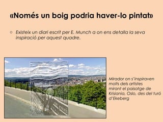 «Només un boig podria haver-lo pintat»
o Existeix un diari escrit per E. Munch a on ens detalla la seva
inspiració per aquest quadre.
Mirador on s’inspiraven
molts dels artistes
mirant el paisatge de
Krisiania, Oslo, des del turó
d’Ekeberg
 