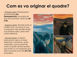 Com es va originar el quadre?
- Primera obra: Primerament
anomenada «La
Desesperació», es podria dir
que és la primera versió de «El
Crit».
- Segona obra: Titulada amb el
mateix nom, es tracta d’una
composició més senzilla similar
a la primera obra, però amb
colors diferents.
- Tercera obra: La figura
evoluciona cap a un ésser
deformat i monstruós, quasi
cadavèric, que es posa les
mans al rostre mentre sembla
que emet un crit angoixós que
dóna el famós nom de «El Crit»
al quadre.
 