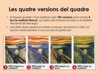 Les quatre versions del quadre
o D’aquest quadre s’han realitzat unes 105 versions però només 4
les ha realitzat Munch. La versió més famosa es troba a la Galeria
Nacional de Noruega.
o Les altres dues versions es troben al Museu de Munch a Oslo i la
quarta versió pertany a una col·lecció particular.
 