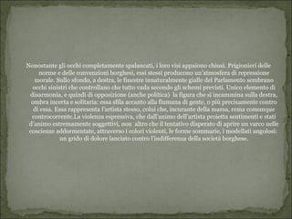 Nonostante gli occhi completamente spalancati, i loro visi appaiono chiusi. Prigionieri delle
     norme e delle convenzioni borghesi, essi stessi producono un’atmosfera di repressione
   morale. Sullo sfondo, a destra, le finestre innaturalmente gialle del Parlamento sembrano
  occhi sinistri che controllano che tutto vada secondo gli schemi previsti. Unico elemento di
 disarmonia, e quindi di opposizione (anche politica) la figura che si incammina sulla destra,
  ombra incerta e solitaria: essa sfila accanto alla fiumana di gente, o più precisamente contro
   di essa. Essa rappresenta l’artista stesso, colui che, incurante della massa, rema comunque
  controcorrente.La violenza espressiva, che dall’animo dell’artista proietta sentimenti e stati
 d’animo estremamente soggettivi, non altro che il tentativo disperato di aprire un varco nelle
 coscienze addormentate, attraverso i colori violenti, le forme sommarie, i modellati angolosi:
              un grido di dolore lanciato contro l’indifferenza della società borghese.
 