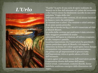 “Il grido” fa parte di una serie di opere realizzate da
L'Urlo   Munch tra la fine dell'ottocento ed i primi del novecento
         e che l'autore stesso ha idealmente raccolto in una serie
         intitolata “Fregio della vita”.
         Dell'opera esistono altre versioni, di cui alcune incisioni
         in bianco e nero che anticipano
          le versioni rese a colori. Una versione a colori anticipa
         di un anno questa prescelta:
         è un olio su tavola cm 83,5 x 66 ed è conservata ad Oslo
         al Munch Museet.
         La scelta della versione qui analizzata è stata orientata
         dalla maggiore possibilità di analisi
         coloristica dell'opera in relazione all'utilizzo congiunto
         di olio, tempera e pastello.
         La prima impressione che l'osservatore ha guardando
         questa particolare opera di Munch, è di angoscia.
         Attraverso la forma ed i colori quest'opera riesce dunque
         a trasmettere una sensazione, e, la comunicazione,
         che prima con gli impressionisti si giocava tutta
         sull'impressione visiva si sposta adesso al livello
         dell'inconscio.
         L'opera agisce nell'animo stesso dell'osservatore perché
         è espressione diretta dell'animo dell'autore.
         Colori irreali, contrastanti, contorni dissolti, forme
         indefinite sembrano emergere dalla dimensione del
         sogno.
 