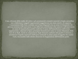 L'uso, alterante della realtà, del colore e gli accostamenti cromatici associati a lunghe pennellate
         tese a deformare i soggetti rappresentati suggeriscono uno stato emotivo di angoscia.
       L'associazione delle linee ondulate con le linee diagonali crea un senso di dinamicità che
   provoca tensione nell'osservatore. L'uso della luce contribuisce a far scaturire nell'osservatore
           un senso di inquietudine poiché conferisce il senso dell'immediatezza dell'evento
     rappresentato, colpendo la figura principale frontalmente come se venisse illuminata dalla
      luce di un flash. Anche la composizione degli elementi costitutivi del quadro è orientata a
     sottolineare l'aspetto espressivo dell'opera mettendo in primo piano il soggetto che emette
            l'urlo, staccandolo dallo sfondo attraverso la frapposizione dell'elemento ponte.
 