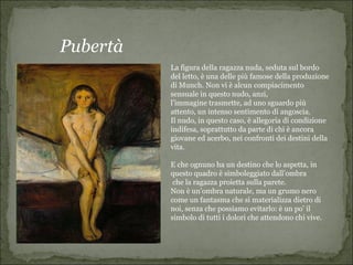 Pubertà
          La figura della ragazza nuda, seduta sul bordo
          del letto, è una delle più famose della produzione
          di Munch. Non vi è alcun compiacimento
          sensuale in questo nudo, anzi,
          l’immagine trasmette, ad uno sguardo più
          attento, un intenso sentimento di angoscia.
          Il nudo, in questo caso, è allegoria di condizione
          indifesa, soprattutto da parte di chi è ancora
          giovane ed acerbo, nei confronti dei destini della
          vita.

          E che ognuno ha un destino che lo aspetta, in
          questo quadro è simboleggiato dall’ombra
           che la ragazza proietta sulla parete.
          Non è un’ombra naturale, ma un grumo nero
          come un fantasma che si materializza dietro di
          noi, senza che possiamo evitarlo: è un po’ il
          simbolo di tutti i dolori che attendono chi vive.
 