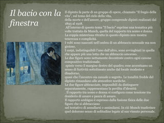 Il bacio con la   Il dipinto fa parte di un gruppo di opere, chiamato “Il fregio della
                  vita”, sul tema del ciclo della vita,
                  della morte e dell’amore, gruppo comprende dipinti realizzati dal
finestra          1893 al 1918.
                   All’interno di questo tema "Il bacio" esprime una tematica più
                  volte trattata da Munch, quella del rapporto tra uomo e donna.
                  La coppia misteriosa ritratta in questo dipinto non mostra
                  tenerezza e complicità.
                  I volti sono nascosti nell’ombra di un abbraccio sensuale ma non
                  gioioso.
                  I corpi, indistinguibili l’uno dall’altro, sono avvinghiati in quella
                  che appare più una lotta che un abbraccio amoroso.
                  Le due figure sono nettamente decentrate contro ogni canone
                  compositivo tradizionale,
                   spinte verso il margine destro del quadro; esse accentuano un
                  senso di furtività sottolineato anche dal locale modesto e
                  disadorno,
                  quasi che l’incontro sia casuale o segreto. Le tonalità fredde del
                  dipinto rimandano alle atmosfere nordiche.
                  Le due figure abbracciate, impossibili da distinguere
                  separatamente, rappresentano la perdita d'identità
                  . Il rapporto tra uomo e donna si configura come tensione tra
                  desiderio di amare e paura di amare.
                  Il rapporto ambiguo è espresso dalla fusione fisica delle due
                  figure che si abbracciano
                  nel tentativo di annullarsi o assimilarsi. In ciò Munch trasferisce
                  quel doloroso senso di solitudine legate al suo vissuto personale.
 