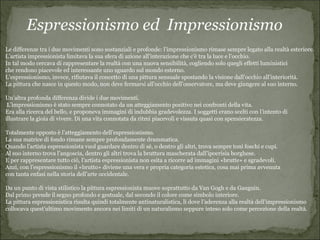 Espressionismo ed Impressionismo
Le differenze tra i due movimenti sono sostanziali e profonde: l’impressionismo rimase sempre legato alla realtà esteriore.
L’artista impressionista limitava la sua sfera di azione all’interazione che c’è tra la luce e l’occhio.
In tal modo cercava di rappresentare la realtà con una nuova sensibilità, cogliendo solo quegli effetti luministici
che rendono piacevole ed interessante uno sguardo sul mondo esterno.
L’espressionismo, invece, rifiutava il concetto di una pittura sensuale spostando la visione dall’occhio all’interiorità.
La pittura che nasce in questo modo, non deve fermarsi all’occhio dell’osservatore, ma deve giungere al suo interno.

Un’altra profonda differenza divide i due movimenti.
 L’impressionismo è stato sempre connotato da un atteggiamento positivo nei confronti della vita.
Era alla ricerca del bello, e proponeva immagini di indubbia gradevolezza. I soggetti erano scelti con l’intento di
illustrare la gioia di vivere. Di una vita connotata da ritmi piacevoli e vissuta quasi con spensieratezza.

Totalmente opposto è l’atteggiamento dell’espressionismo.
La sua matrice di fondo rimane sempre profondamente drammatica.
Quando l’artista espressionista vuol guardare dentro di sé, o dentro gli altri, trova sempre toni foschi e cupi.
Al suo interno trova l’angoscia, dentro gli altri trova la bruttura mascherata dall’ipocrisia borghese.
E per rappresentare tutto ciò, l’artista espressionista non esita a ricorre ad immagini «brutte» e sgradevoli.
Anzi, con l’espressionismo il «brutto» diviene una vera e propria categoria estetica, cosa mai prima avvenuta
con tanta enfasi nella storia dell’arte occidentale.

Da un punto di vista stilistico la pittura espressionista muove soprattutto da Van Gogh e da Gauguin.
Dal primo prende il segno profondo e gestuale, dal secondo il colore come simbolo interiore.
La pittura espressionistica risulta quindi totalmente antinaturalistica, lì dove l’aderenza alla realtà dell’impressionismo
collocava quest’ultimo movimento ancora nei limiti di un naturalismo seppure inteso solo come percezione della realtà.
 